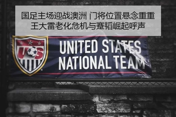 国足主场迎战澳洲 门将位置悬念重重 王大雷老化危机与蹇韬崛起呼声