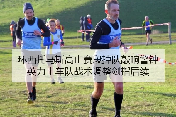 环西托马斯高山赛段掉队敲响警钟 英力士车队战术调整剑指后续