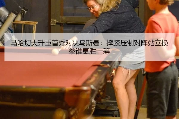 马哈切夫升重首秀对决乌斯曼：摔跤压制对阵站立换拳谁更胜一筹